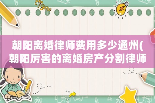 朝陽離婚律師費(fèi)用多少通州(朝陽厲害的離婚房產(chǎn)分割律師)