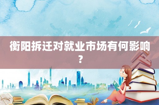 衡陽拆遷對就業市場有何影響？