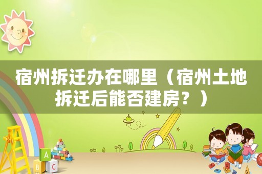 宿州拆遷辦在哪里（宿州土地拆遷后能否建房？）