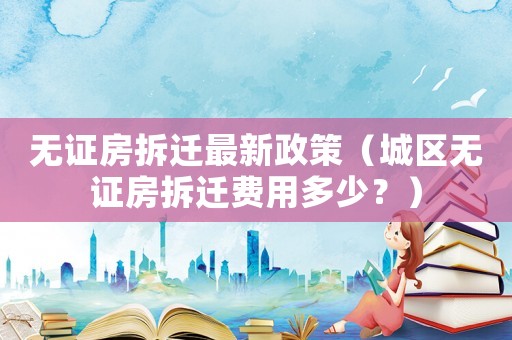 無證房拆遷最新政策（城區(qū)無證房拆遷費(fèi)用多少？）