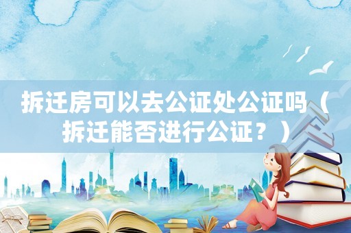 拆遷房可以去公證處公證嗎（拆遷能否進行公證？）