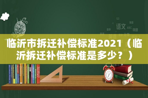 臨沂市拆遷補償標準2021（臨沂拆遷補償標準是多少？）