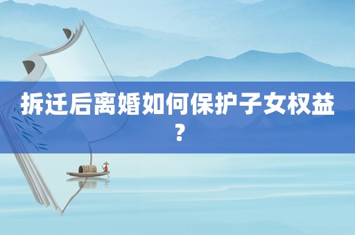 拆遷后離婚如何保護子女權益？