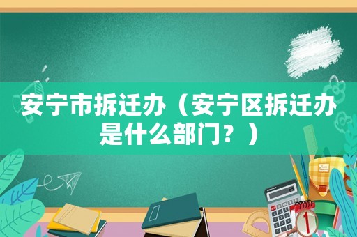 安寧市拆遷辦（安寧區拆遷辦是什么部門？）