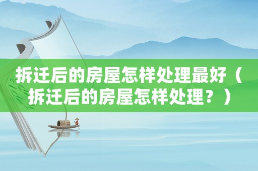 拆遷后的房屋怎樣處理最好（拆遷后的房屋怎樣處理？）