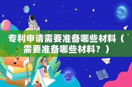 專利申請需要準備哪些材料（需要準備哪些材料？）