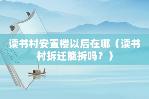讀書村安置樓以后在哪（讀書村拆遷能拆嗎？）