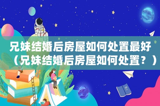 兄妹結婚后房屋如何處置最好（兄妹結婚后房屋如何處置？）