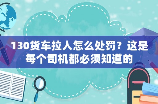130貨車拉人怎么處罰？這是每個司機都必須知道的