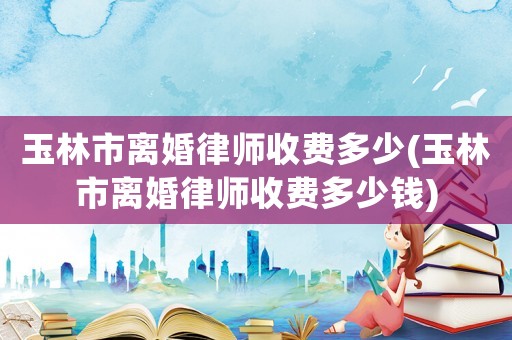玉林市離婚律師收費多少(玉林市離婚律師收費多少錢)