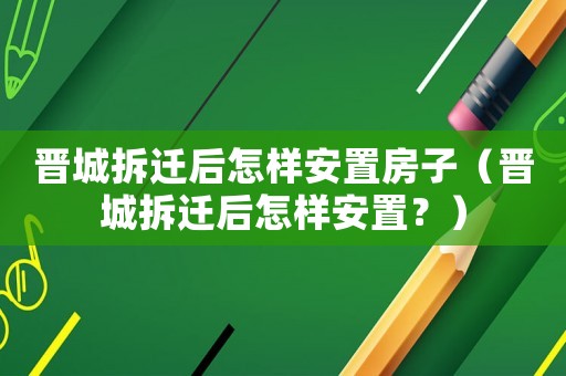晉城拆遷后怎樣安置房子（晉城拆遷后怎樣安置？）