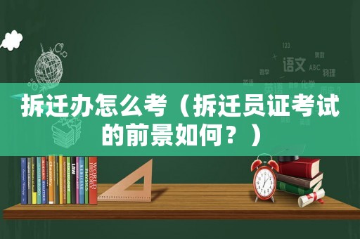 拆遷辦怎么考（拆遷員證考試的前景如何？）