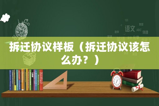 拆遷協議樣板（拆遷協議該怎么辦？）