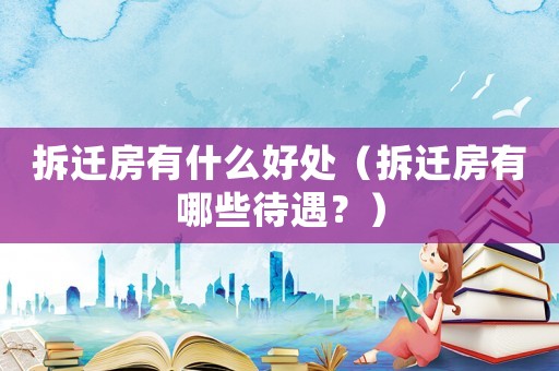 拆遷房有什么好處（拆遷房有哪些待遇？）