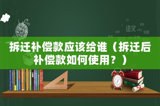 拆遷補償款應該給誰（拆遷后補償款如何使用？）