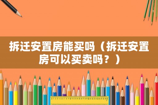 拆遷安置房能買嗎（拆遷安置房可以買賣嗎？）