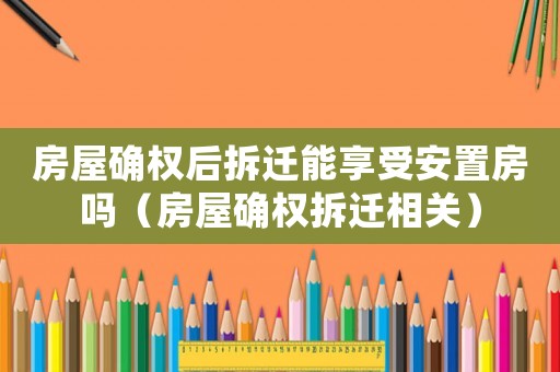 房屋確權后拆遷能享受安置房嗎（房屋確權拆遷相關）