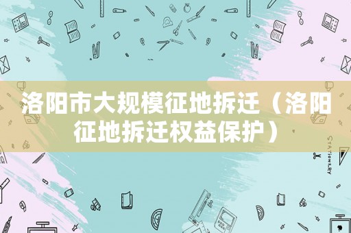 洛陽市大規模征地拆遷（洛陽征地拆遷權益保護）