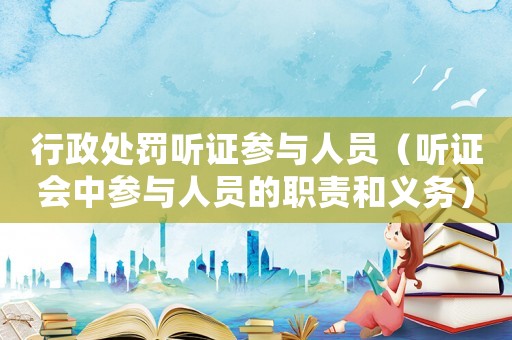 行政處罰聽證參與人員（聽證會中參與人員的職責和義務）