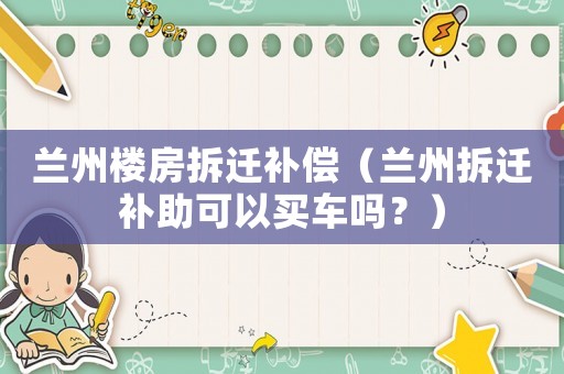 蘭州樓房拆遷補(bǔ)償（蘭州拆遷補(bǔ)助可以買(mǎi)車嗎？）