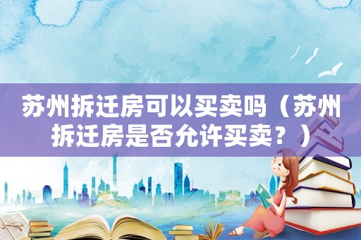蘇州拆遷房可以買賣嗎（蘇州拆遷房是否允許買賣？）