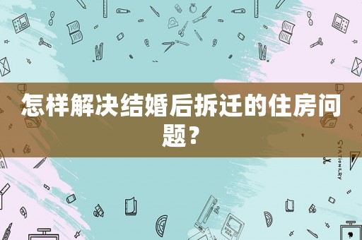 怎樣解決結(jié)婚后拆遷的住房問題？