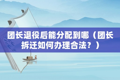 團長退役后能分配到哪（團長拆遷如何辦理合法？）