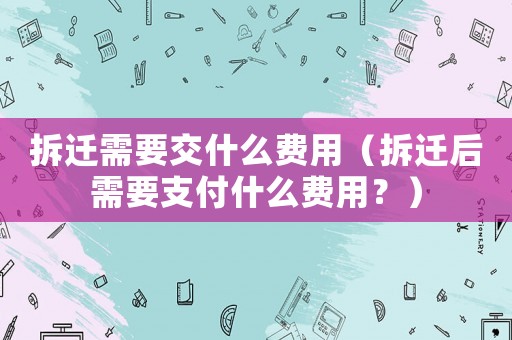 拆遷需要交什么費用（拆遷后需要支付什么費用？）