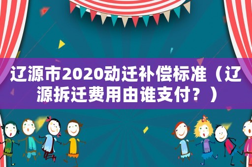 遼源市2020動遷補償標準（遼源拆遷費用由誰支付？）