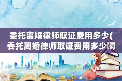 委托離婚律師取證費用多少(委托離婚律師取證費用多少啊)