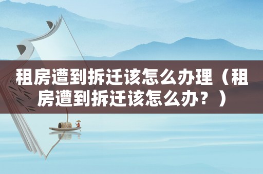 租房遭到拆遷該怎么辦理（租房遭到拆遷該怎么辦？）