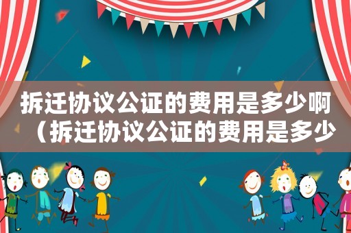 拆遷協(xié)議公證的費用是多少啊（拆遷協(xié)議公證的費用是多少）