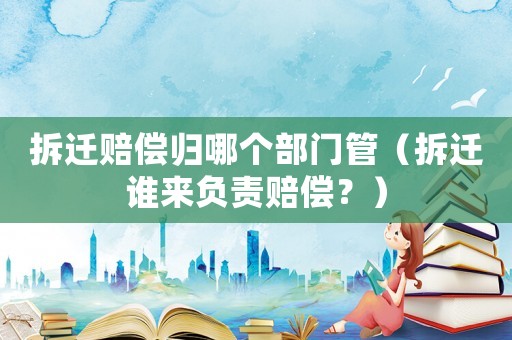 拆遷賠償歸哪個部門管（拆遷誰來負責賠償？）