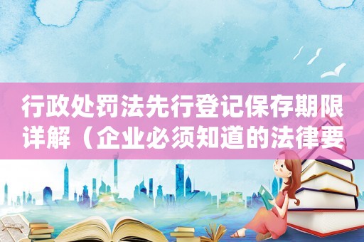 行政處罰法先行登記保存期限詳解（企業必須知道的法律要點）