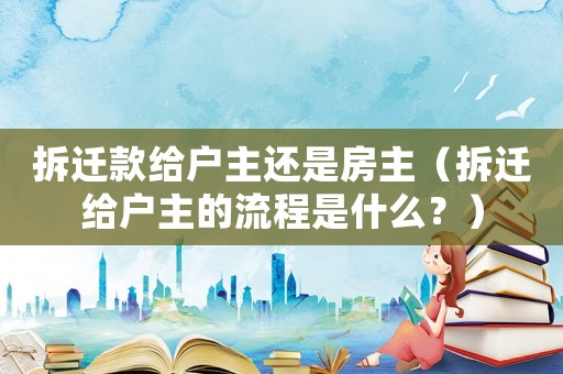 拆遷款給戶主還是房主（拆遷給戶主的流程是什么？）