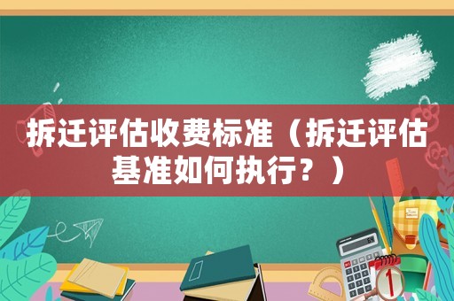 拆遷評估收費標準（拆遷評估基準如何執行？）
