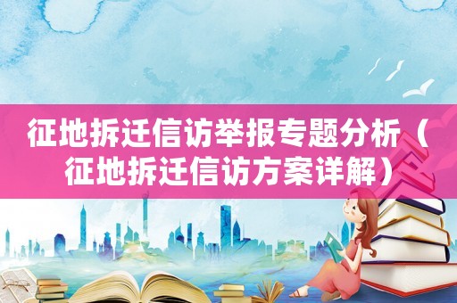 征地拆遷信訪舉報專題分析（征地拆遷信訪方案詳解）