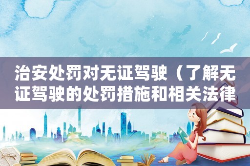 治安處罰對(duì)無(wú)證駕駛（了解無(wú)證駕駛的處罰措施和相關(guān)法律法規(guī)）