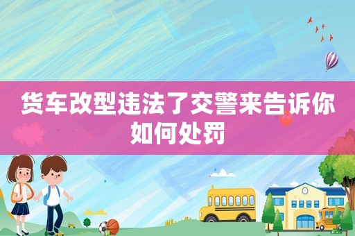 貨車改型違法了交警來告訴你如何處罰