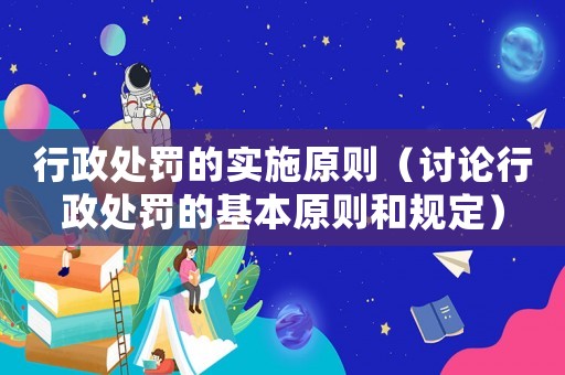 行政處罰的實施原則（討論行政處罰的基本原則和規定）
