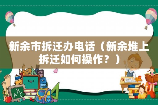 新余市拆遷辦電話（新余堆上拆遷如何操作？）