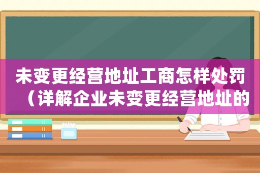 未變更經(jīng)營(yíng)地址工商怎樣處罰（詳解企業(yè)未變更經(jīng)營(yíng)地址的法律責(zé)任和處罰措施）