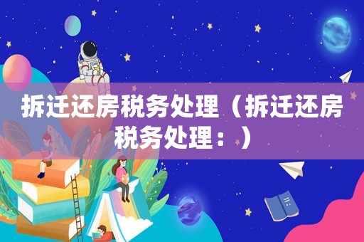 拆遷還房稅務(wù)處理（拆遷還房稅務(wù)處理：）