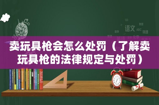 賣玩具槍會怎么處罰（了解賣玩具槍的法律規定與處罰）