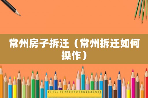 常州房子拆遷（常州拆遷如何操作）