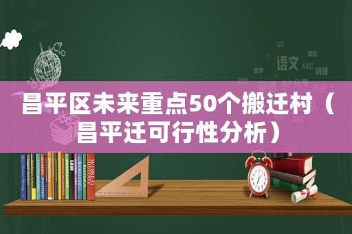 昌平區未來重點50個搬遷村（昌平遷可行性分析）