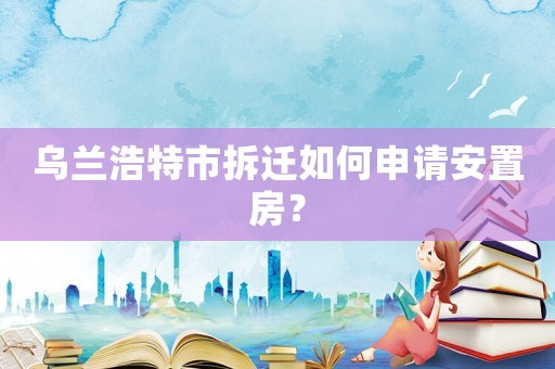 烏蘭浩特市拆遷如何申請安置房？