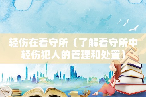 輕傷在看守所（了解看守所中輕傷犯人的管理和處置）