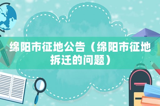 綿陽市征地公告（綿陽市征地拆遷的問題）