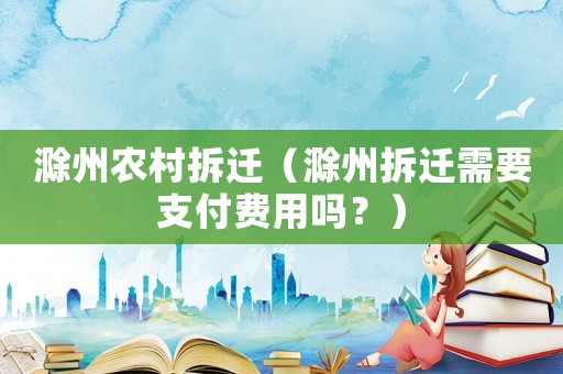 滁州農村拆遷（滁州拆遷需要支付費用嗎？）